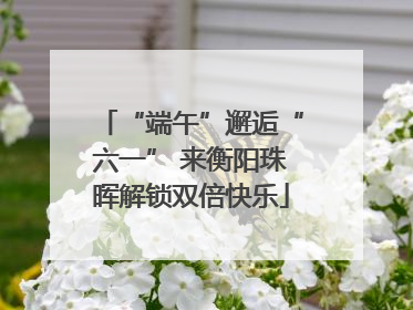 “端午”邂逅“六一” 来衡阳珠晖解锁双倍快乐