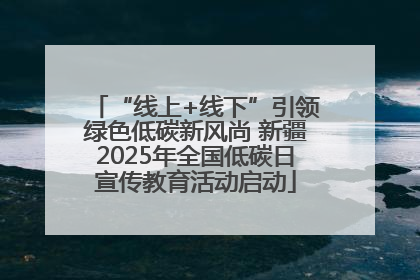 “线上+线下”引领绿色低碳新风尚 新疆2025年全国低碳日宣传教育活动启动