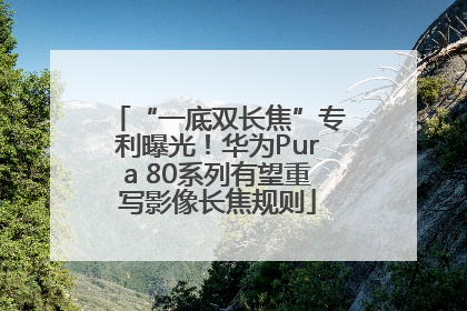 “一底双长焦”专利曝光！华为Pura 80系列有望重写影像长焦规则