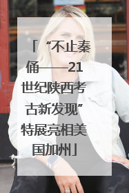“不止秦俑——21世纪陕西考古新发现”特展亮相美国加州