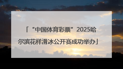 “中国体育彩票”2025哈尔滨花样滑冰公开赛成功举办