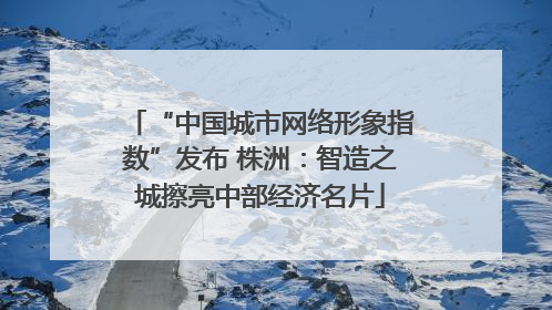 “中国城市网络形象指数”发布 株洲：智造之城擦亮中部经济名片