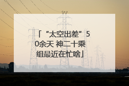 “太空出差”50余天 神二十乘组最近在忙啥