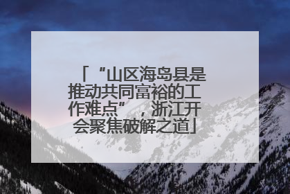 “山区海岛县是推动共同富裕的工作难点”，浙江开会聚焦破解之道