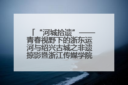 “河城拾遗”——青春视野下的浙东运河与绍兴古城之非遗掠影暨浙江传媒学院小学期来绍