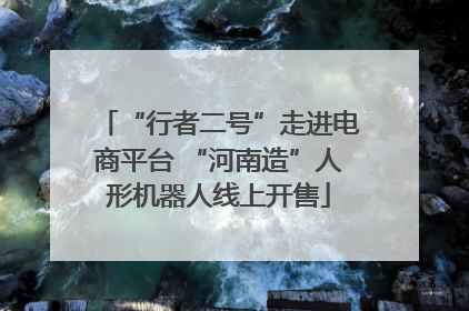 “行者二号”走进电商平台 “河南造”人形机器人线上开售