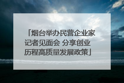烟台举办民营企业家记者见面会 分享创业历程高质量发展政策