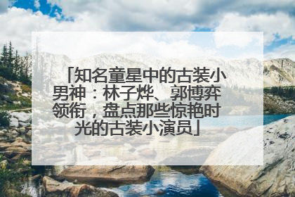 知名童星中的古装小男神：林子烨、郭博弈领衔，盘点那些惊艳时光的古装小演员
