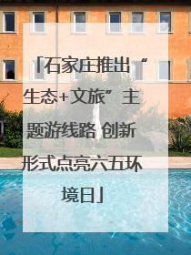 石家庄推出“生态+文旅”主题游线路 创新形式点亮六五环境日
