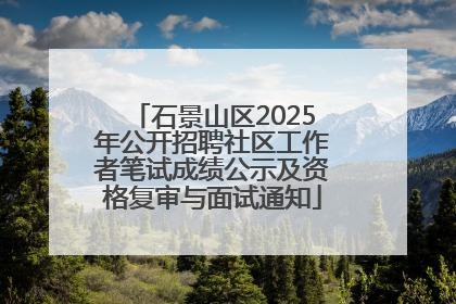 石景山区2025年公开招聘社区工作者笔试成绩公示及资格复审与面试通知