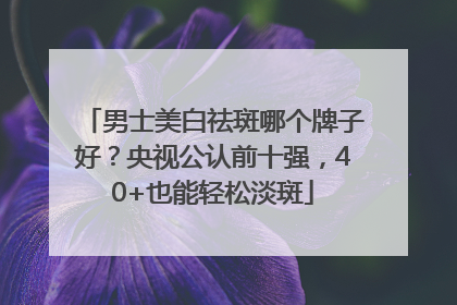 男士美白祛斑哪个牌子好？央视公认前十强，40+也能轻松淡斑