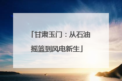 甘肃玉门：从石油摇篮到风电新生