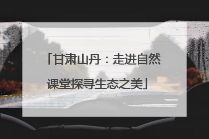甘肃山丹：走进自然课堂探寻生态之美