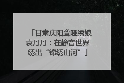 甘肃庆阳聋哑绣娘袁丹丹：在静音世界绣出“锦绣山河”