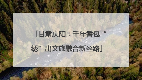 甘肃庆阳：千年香包“绣”出文旅融合新丝路