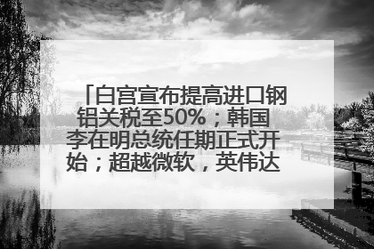 白宫宣布提高进口钢铝关税至50%；韩国李在明总统任期正式开始；超越微软，英伟达重回全球市值第一；华熙生物回应近期风波丨每经早参