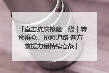 直击抗洪抢险一线｜转移群众、抢修道路 各方救援力量持续奋战