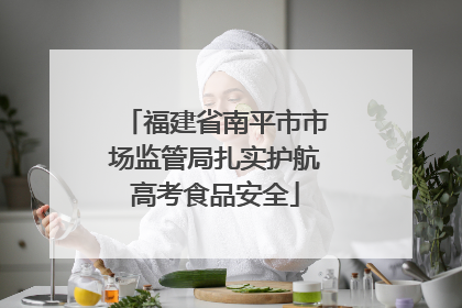 福建省南平市市场监管局扎实护航高考食品安全