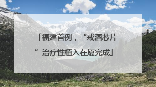 福建首例，“戒酒芯片”治疗性植入在厦完成
