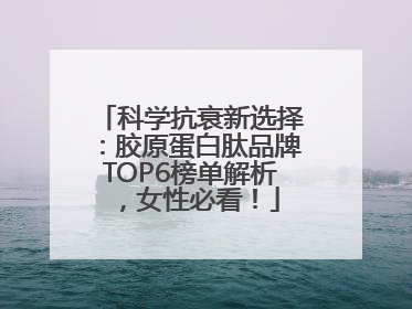 科学抗衰新选择：胶原蛋白肽品牌TOP6榜单解析，女性必看！