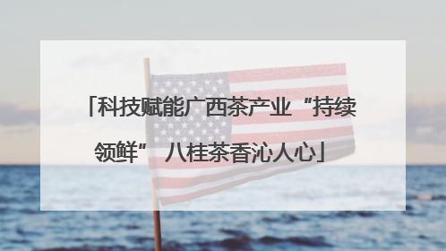 科技赋能广西茶产业“持续领鲜” 八桂茶香沁人心