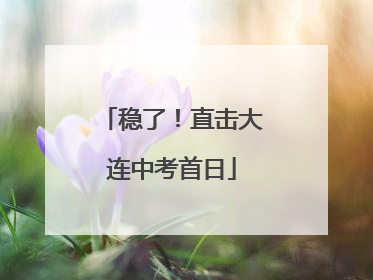 稳了！直击大连中考首日