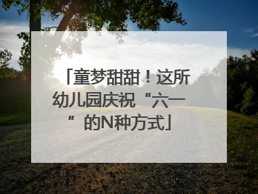 童梦甜甜！这所幼儿园庆祝“六一”的N种方式