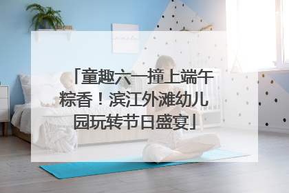 童趣六一撞上端午粽香！滨江外滩幼儿园玩转节日盛宴