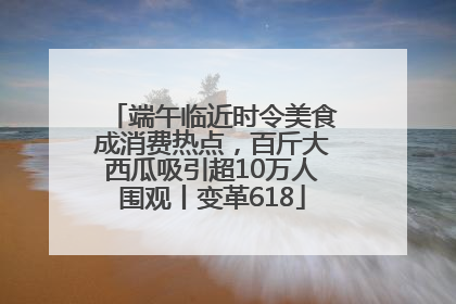 端午临近时令美食成消费热点，百斤大西瓜吸引超10万人围观丨变革618