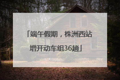 端午假期，株洲西站增开动车组36趟