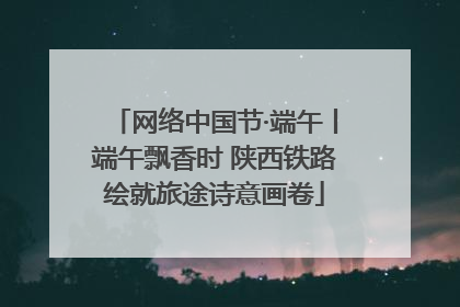 网络中国节·端午丨端午飘香时 陕西铁路绘就旅途诗意画卷