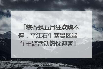粽香飘五月狂欢嗨不停，平江石牛寨景区端午主题活动热忱迎客