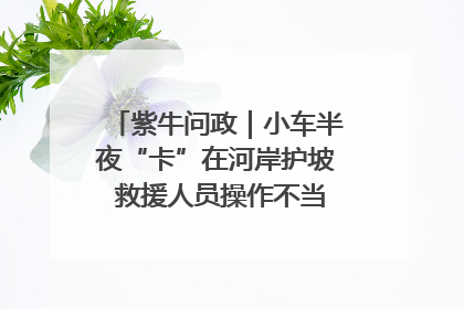 紫牛问政｜小车半夜“卡”在河岸护坡 救援人员操作不当致小车翻下河，然后直接走人了