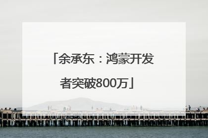 余承东：鸿蒙开发者突破800万