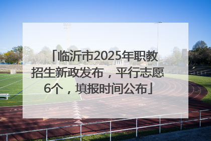 临沂市2025年职教招生新政发布，平行志愿6个，填报时间公布