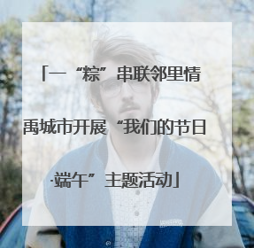 一“粽”串联邻里情 禹城市开展“我们的节日·端午”主题活动