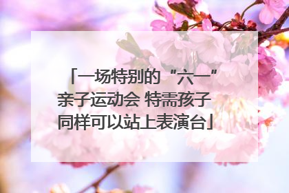 一场特别的“六一”亲子运动会 特需孩子同样可以站上表演台