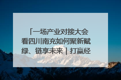 一场产业对接大会 看四川南充如何聚新赋绿、链享未来｜打赢经济发展翻身仗