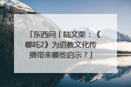 东西问丨陆文荣：《哪吒2》为道教文化传播带来哪些启示？