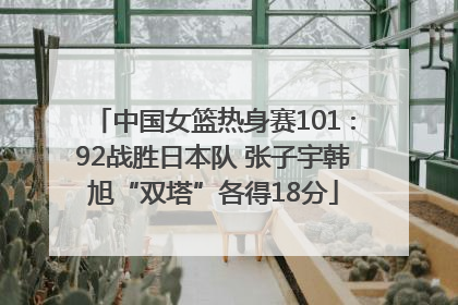 中国女篮热身赛101∶92战胜日本队 张子宇韩旭“双塔”各得18分