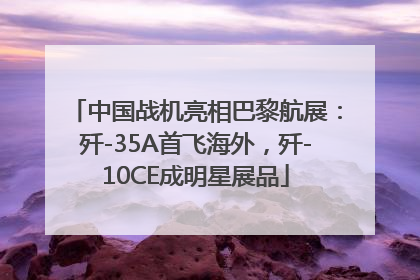 中国战机亮相巴黎航展：歼-35A首飞海外，歼-10CE成明星展品