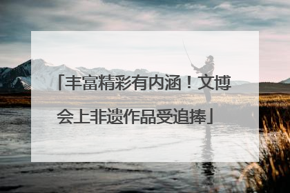 丰富精彩有内涵！文博会上非遗作品受追捧