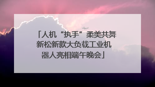 人机“执手”柔美共舞 新松新款大负载工业机器人亮相端午晚会