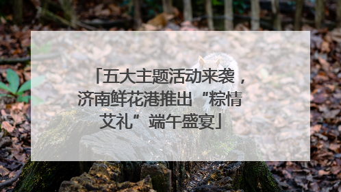五大主题活动来袭，济南鲜花港推出“粽情艾礼”端午盛宴