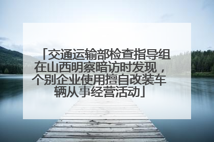 交通运输部检查指导组在山西明察暗访时发现，个别企业使用擅自改装车辆从事经营活动