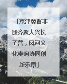京津冀晋非遗齐聚大兴长子营，凤河文化奏响协同创新乐章