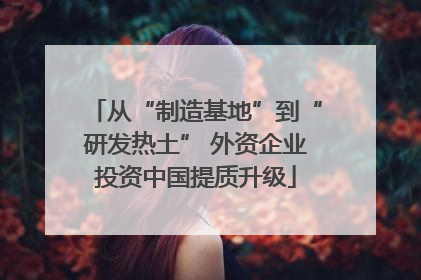 从“制造基地”到“研发热土” 外资企业投资中国提质升级