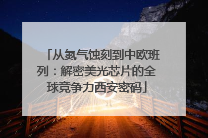 从氮气蚀刻到中欧班列：解密美光芯片的全球竞争力西安密码