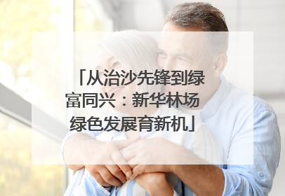 从治沙先锋到绿富同兴：新华林场绿色发展育新机