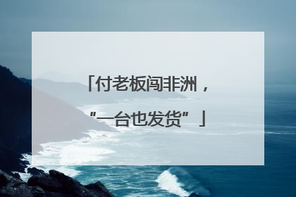 付老板闯非洲，“一台也发货”